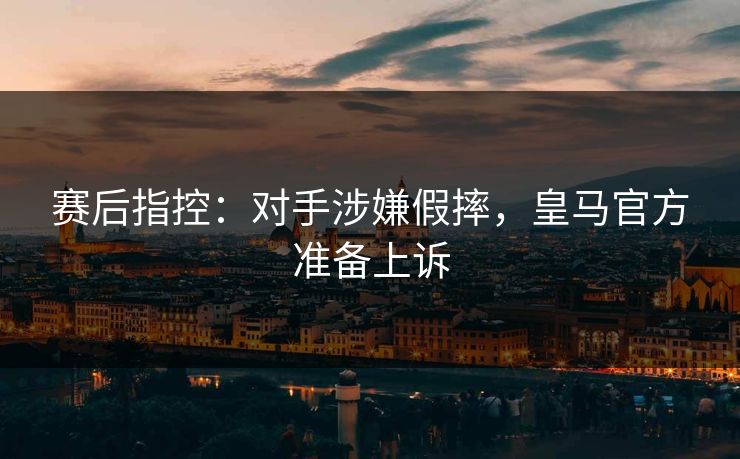 赛后指控：对手涉嫌假摔，皇马官方准备上诉