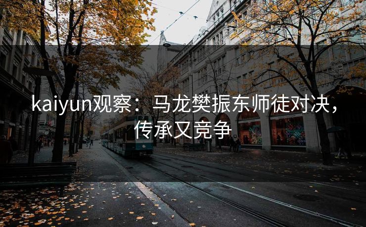 kaiyun观察：马龙樊振东师徒对决，传承又竞争
