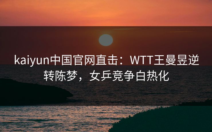 kaiyun中国官网直击：WTT王曼昱逆转陈梦，女乒竞争白热化